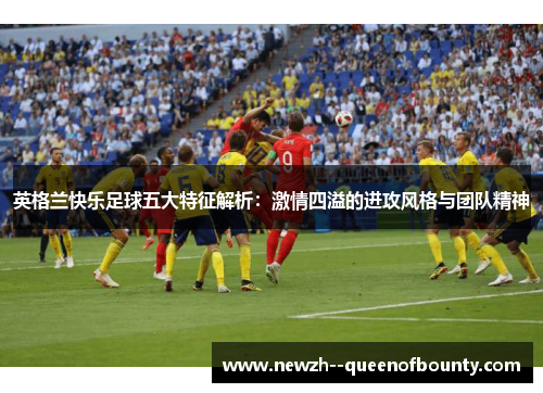 英格兰快乐足球五大特征解析：激情四溢的进攻风格与团队精神