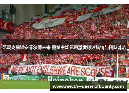 范戴克展望安菲尔德未来 重塑主场氛围激发球迷热情与团队斗志