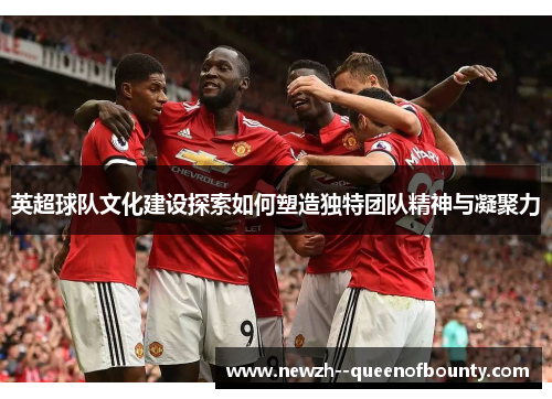 英超球队文化建设探索如何塑造独特团队精神与凝聚力 英超球队文化建设探索如何塑造独特团队精神与凝聚力