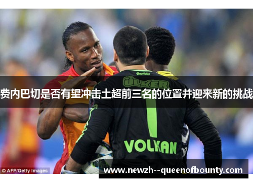 费内巴切是否有望冲击土超前三名的位置并迎来新的挑战 费内巴切是否有望冲击土超前三名的位置并迎来新的挑战