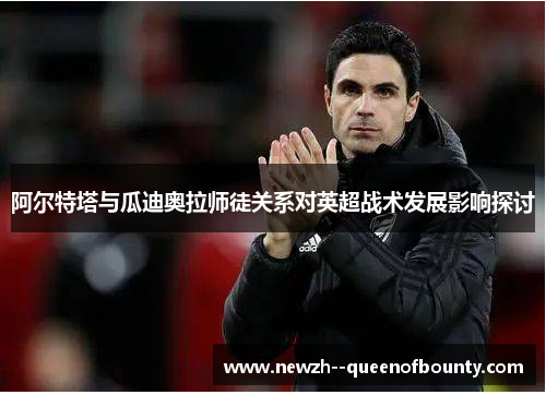 阿尔特塔与瓜迪奥拉师徒关系对英超战术发展影响探讨 阿尔特塔与瓜迪奥拉师徒关系对英超战术发展影响探讨