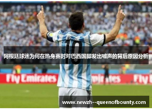 阿根廷球迷为何在热身赛时对巴西国脚发出嘘声的背后原因分析