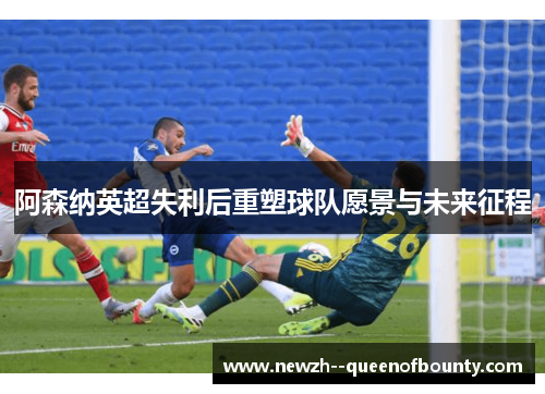 阿森纳英超失利后重塑球队愿景与未来征程