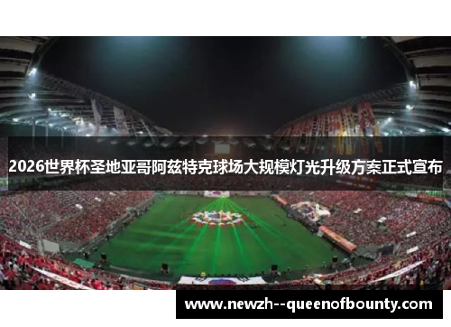 2026世界杯圣地亚哥阿兹特克球场大规模灯光升级方案正式宣布 2026世界杯圣地亚哥阿兹特克球场大规模灯光升级方案正式宣布