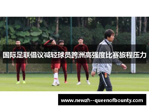国际足联倡议减轻球员跨洲高强度比赛旅程压力 国际足联倡议减轻球员跨洲高强度比赛旅程压力